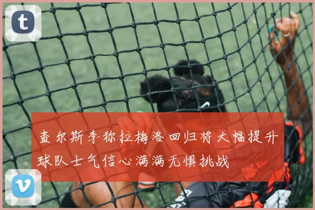 查尔斯李称拉梅洛回归将大幅提升球队士气信心满满无惧挑战