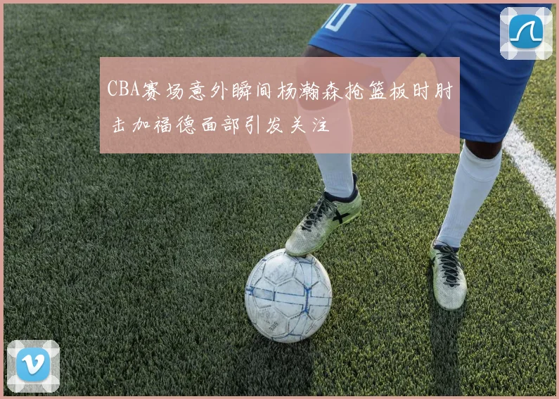CBA赛场意外瞬间杨瀚森抢篮板时肘击加福德面部引发关注