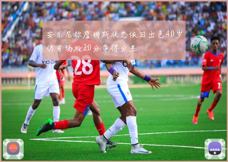 安东尼称詹姆斯状态依旧出色40岁仍可场均30分争得分王