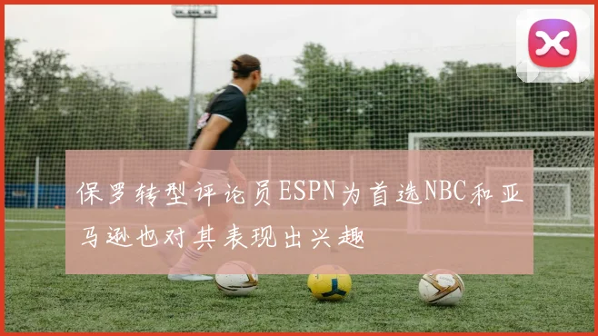 保罗转型评论员ESPN为首选NBC和亚马逊也对其表现出兴趣