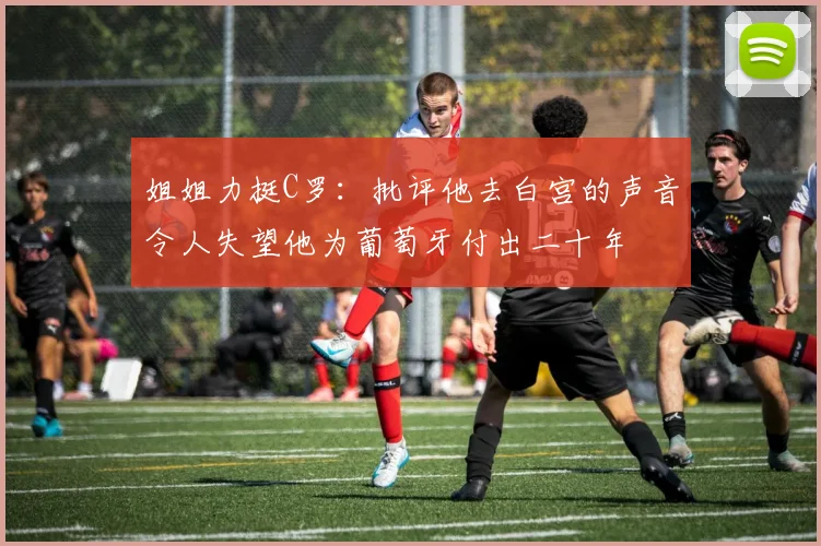 姐姐力挺C罗：批评他去白宫的声音令人失望他为葡萄牙付出二十年