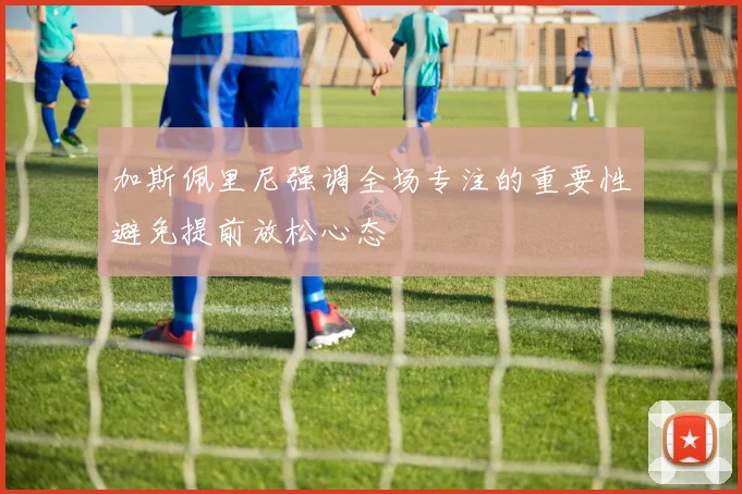加斯佩里尼强调全场专注的重要性避免提前放松心态