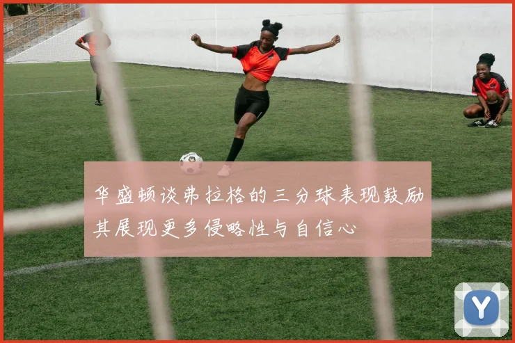 华盛顿谈弗拉格的三分球表现鼓励其展现更多侵略性与自信心