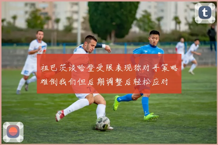 祖巴茨谈哈登受限表现称对手策略难倒我们但后期调整后轻松应对