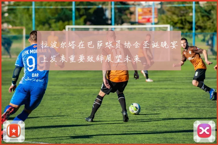 拉波尔塔在巴萨球员协会圣诞晚宴上发表重要致辞展望未来