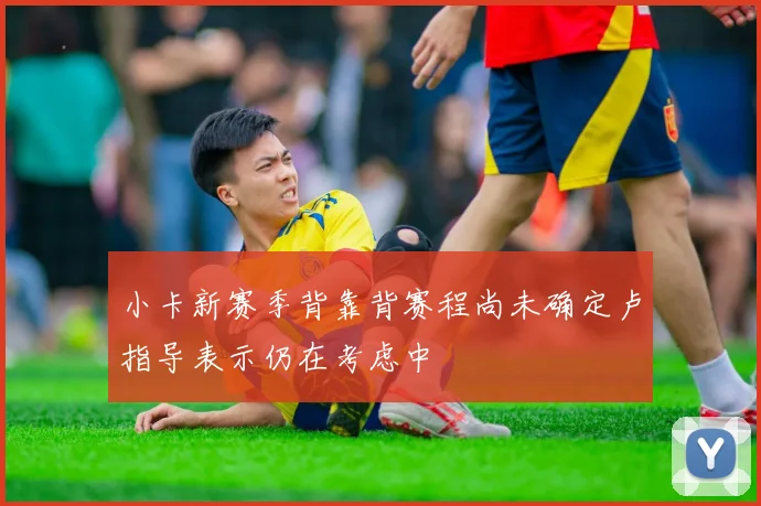 小卡新赛季背靠背赛程尚未确定卢指导表示仍在考虑中