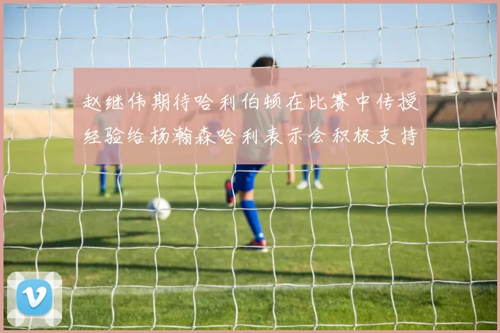 赵继伟期待哈利伯顿在比赛中传授经验给杨瀚森哈利表示会积极支持