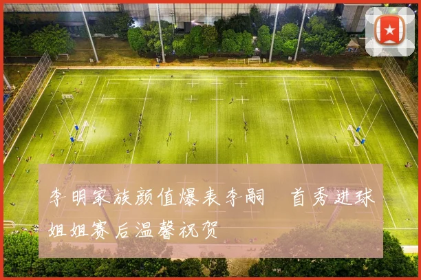 李明家族颜值爆表李嗣镕首秀进球姐姐赛后温馨祝贺