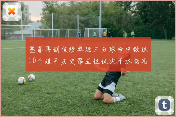 墨菲再创佳绩单场三分球命中数达10个追平历史第五位仅次于水花兄弟和利登