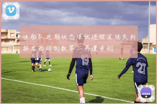快船队近期状态堪忧连续五场失利排名西部倒数第二再遭重创