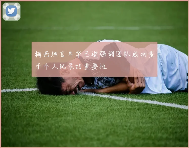 梅西坦言年华已逝强调团队成功重于个人纪录的重要性