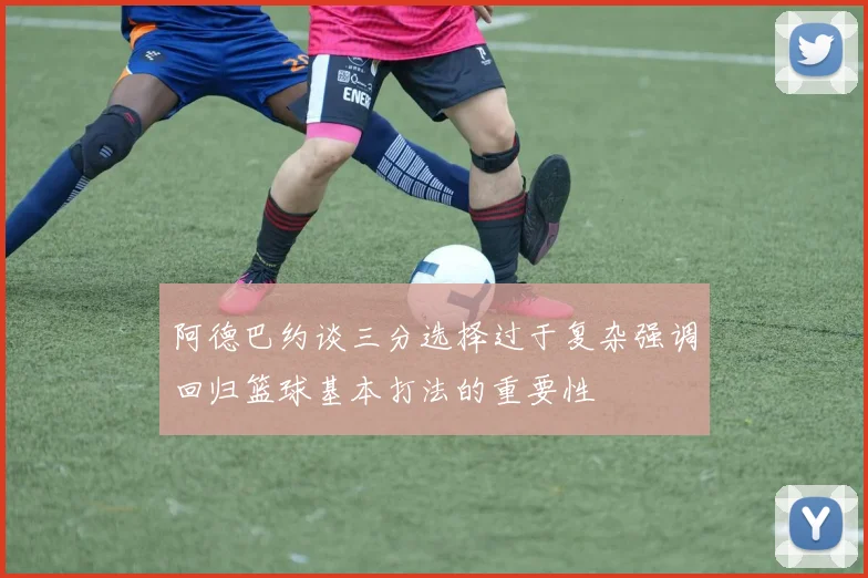 阿德巴约谈三分选择过于复杂强调回归篮球基本打法的重要性