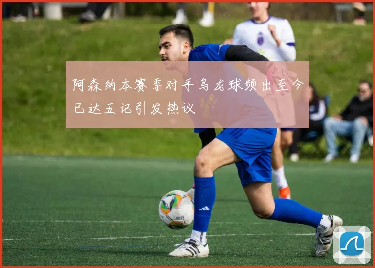 阿森纳本赛季对手乌龙球频出至今已达五记引发热议