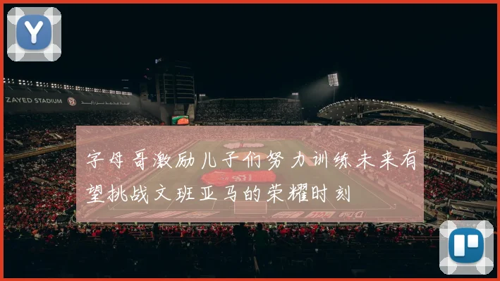字母哥激励儿子们努力训练未来有望挑战文班亚马的荣耀时刻
