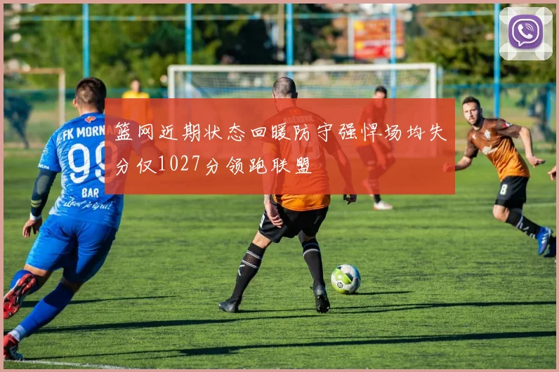 篮网近期状态回暖防守强悍场均失分仅1027分领跑联盟