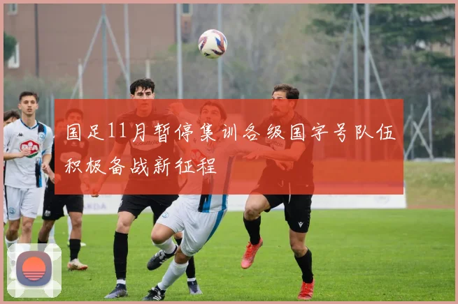 国足11月暂停集训各级国字号队伍积极备战新征程
