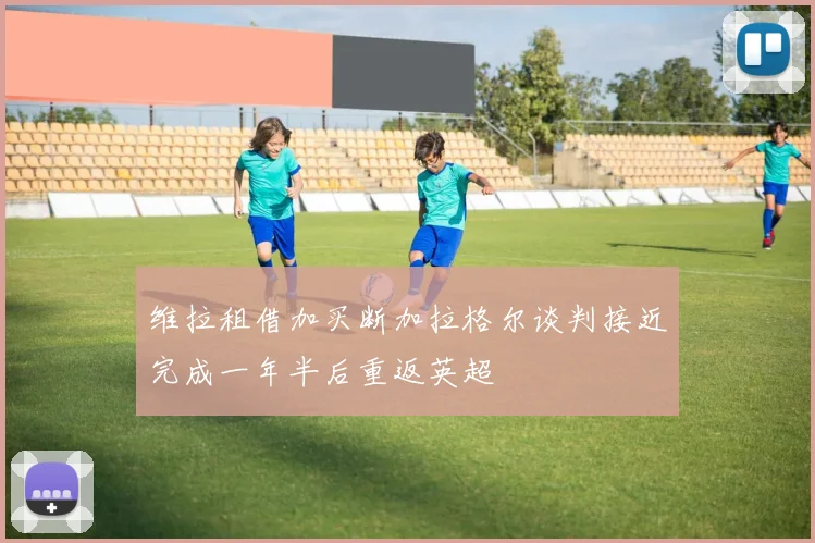 维拉租借加买断加拉格尔谈判接近完成一年半后重返英超