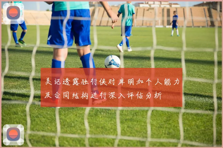 美记透露独行侠对库明加个人能力及合同结构进行深入评估分析