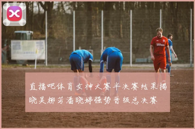 直播吧体育女神大赛半决赛结果揭晓吴柳芳潘晓婷强势晋级总决赛