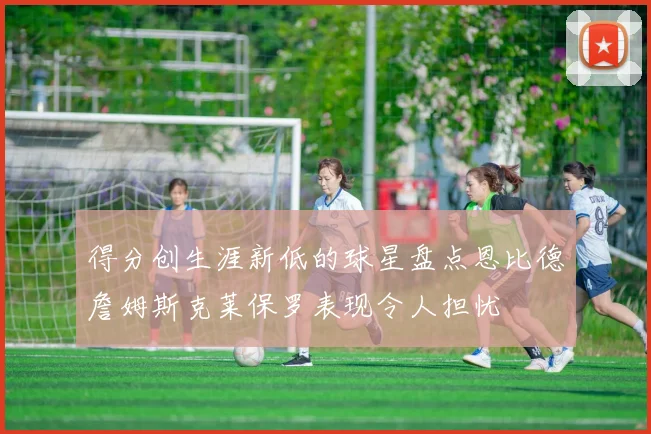 得分创生涯新低的球星盘点恩比德詹姆斯克莱保罗表现令人担忧