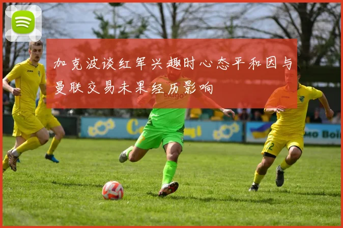 加克波谈红军兴趣时心态平和因与曼联交易未果经历影响