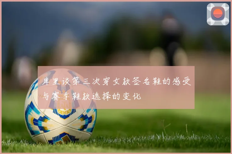 库里谈第三次穿女款签名鞋的感受与赛季鞋款选择的变化