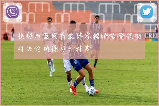 快船与篮网首发阵容揭晓哈登领衔对决伦纳德与科林斯