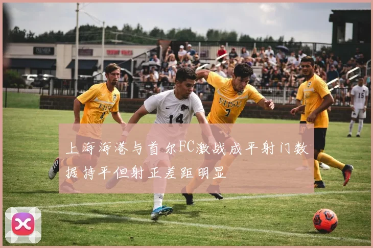 上海海港与首尔FC激战成平射门数据持平但射正差距明显