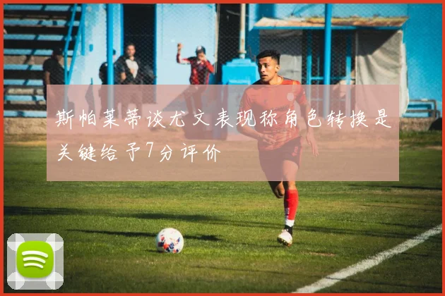 斯帕莱蒂谈尤文表现称角色转换是关键给予7分评价