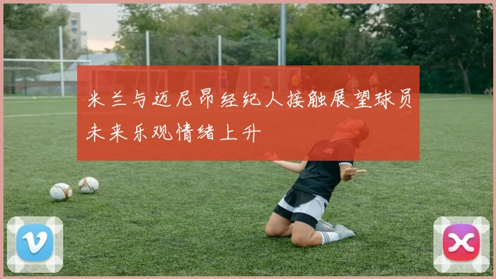 米兰与迈尼昂经纪人接触展望球员未来乐观情绪上升