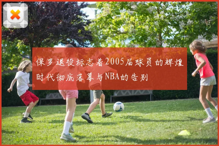 保罗退役标志着2005届球员的辉煌时代彻底落幕与NBA的告别