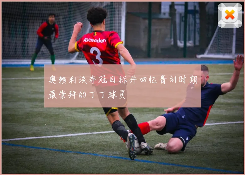 奥赖利谈夺冠目标并回忆青训时期最崇拜的丁丁球员