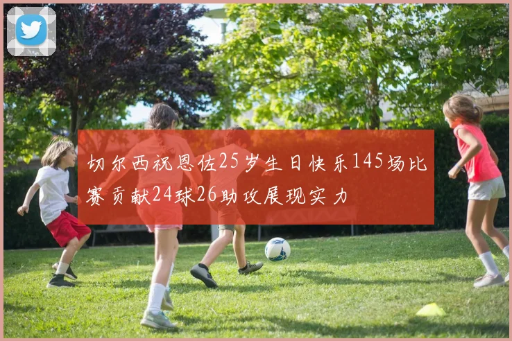 切尔西祝恩佐25岁生日快乐145场比赛贡献24球26助攻展现实力