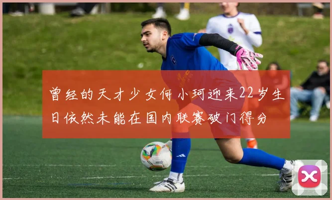 曾经的天才少女何小珂迎来22岁生日依然未能在国内联赛破门得分