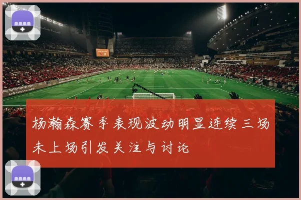 杨瀚森赛季表现波动明显连续三场未上场引发关注与讨论