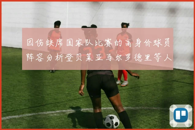 因伤缺席国家队比赛的高身价球员阵容分析登贝莱亚马尔罗德里等人入选