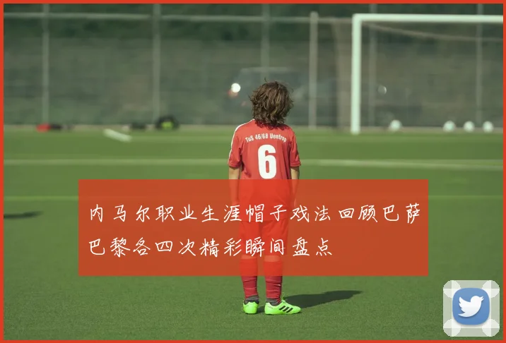 内马尔职业生涯帽子戏法回顾巴萨巴黎各四次精彩瞬间盘点