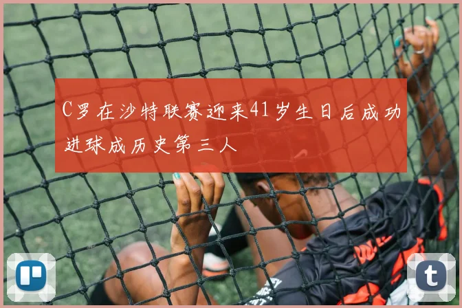 C罗在沙特联赛迎来41岁生日后成功进球成历史第三人