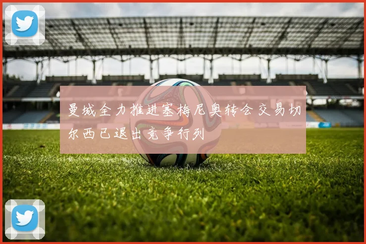 曼城全力推进塞梅尼奥转会交易切尔西已退出竞争行列