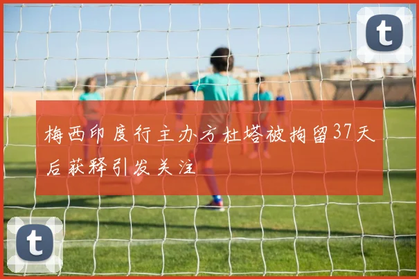 梅西印度行主办方杜塔被拘留37天后获释引发关注