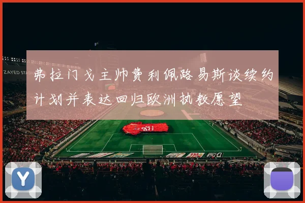 弗拉门戈主帅费利佩路易斯谈续约计划并表达回归欧洲执教愿望