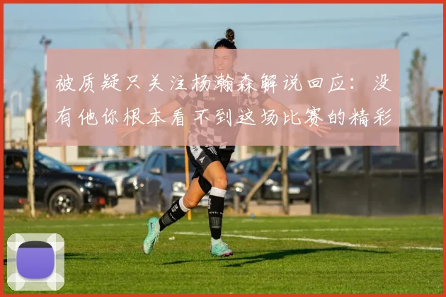 被质疑只关注杨瀚森解说回应：没有他你根本看不到这场比赛的精彩