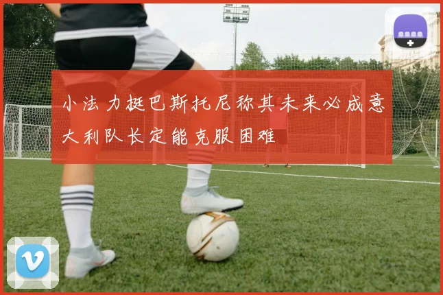 小法力挺巴斯托尼称其未来必成意大利队长定能克服困难