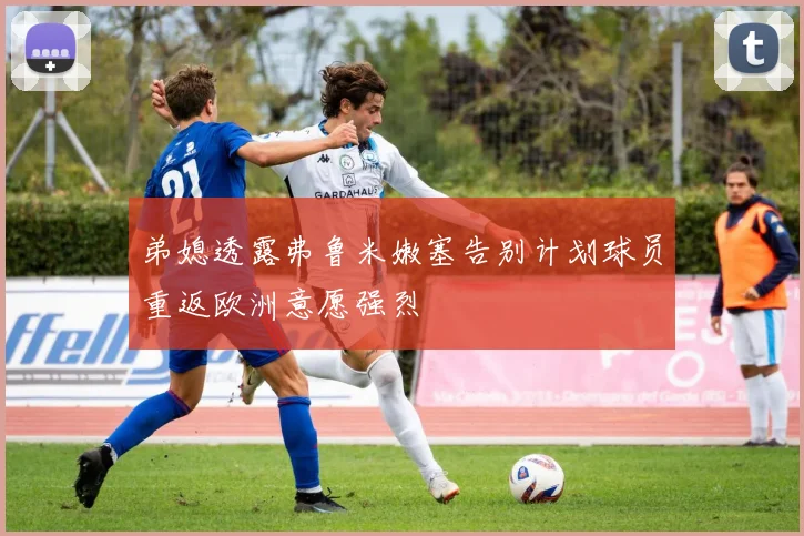 弟媳透露弗鲁米嫩塞告别计划球员重返欧洲意愿强烈