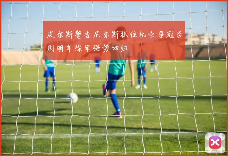 皮尔斯警告尼克斯抓住机会争冠否则明年绿军强势回归