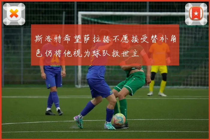 斯洛特希望萨拉赫不愿接受替补角色仍将他视为球队救世主