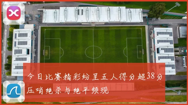 今日比赛精彩纷呈五人得分超38分压哨绝杀与绝平频现