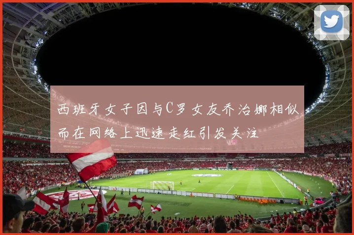 西班牙女子因与C罗女友乔治娜相似而在网络上迅速走红引发关注