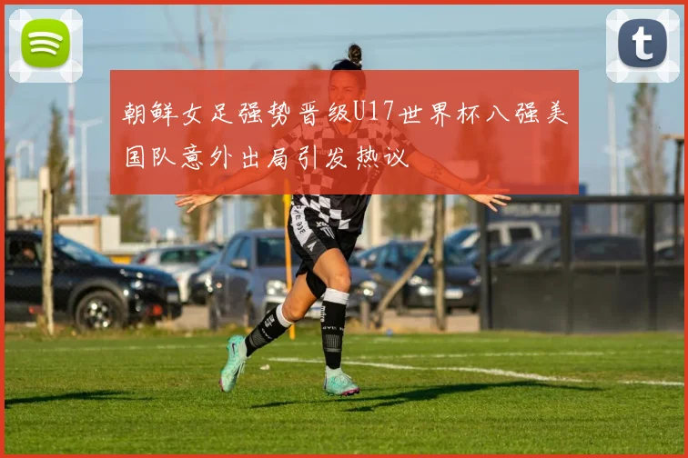朝鲜女足强势晋级U17世界杯八强美国队意外出局引发热议