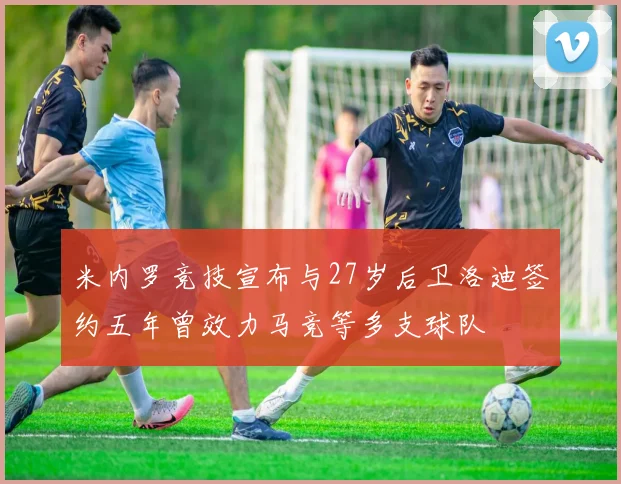 米内罗竞技宣布与27岁后卫洛迪签约五年曾效力马竞等多支球队